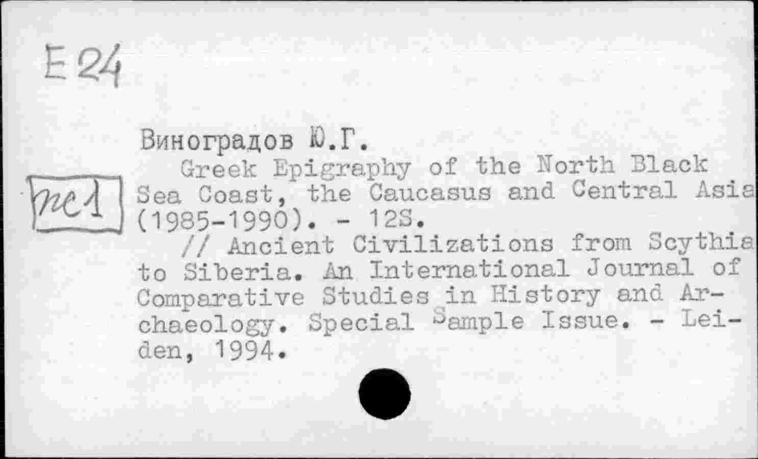 ﻿Виноградов Ю.Г.
Greek Epigraphy of the North Black Sea Coast, the Caucasus and Central Asia (1985-1990). - 12S.
// Ancient Civilizations from Scythia to Siberia. An International Journal of Comparative Studies in History and Archaeology. Special Sample Issue. - Leiden, 1994.